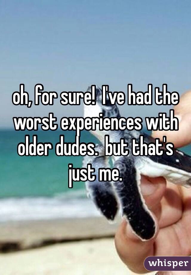 oh, for sure!  I've had the worst experiences with older dudes.  but that's just me.  