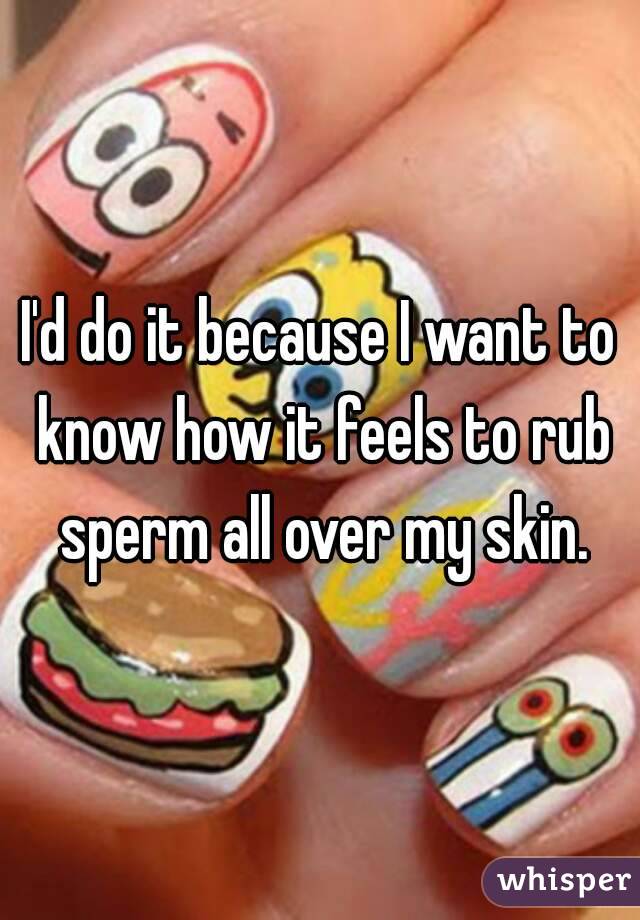 I'd do it because I want to know how it feels to rub sperm all over my skin.