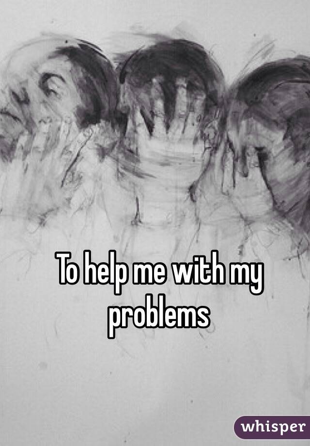 To help me with my problems