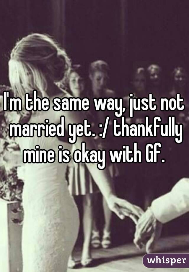 I'm the same way, just not married yet. :/ thankfully mine is okay with Gf. 