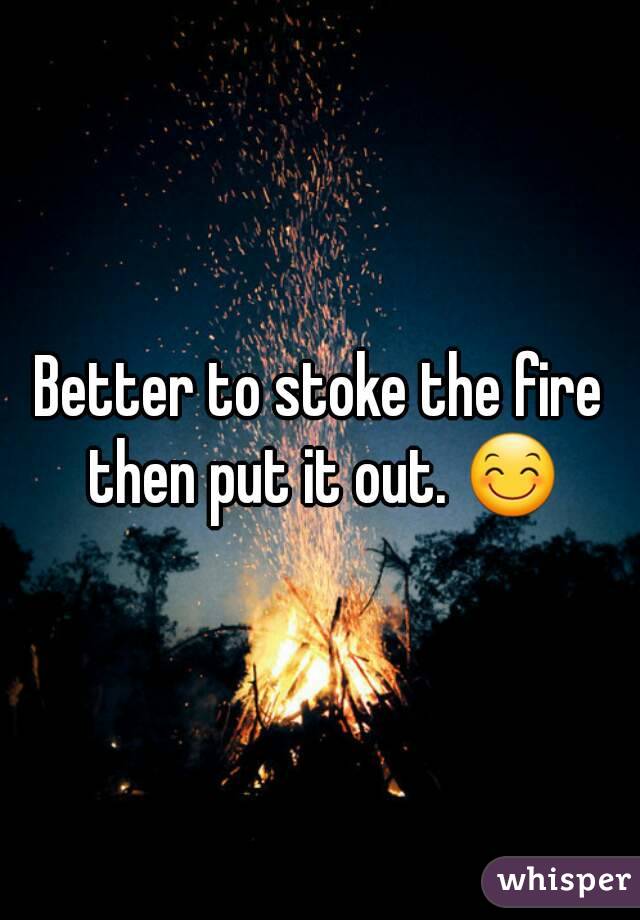 Better to stoke the fire then put it out. 😊