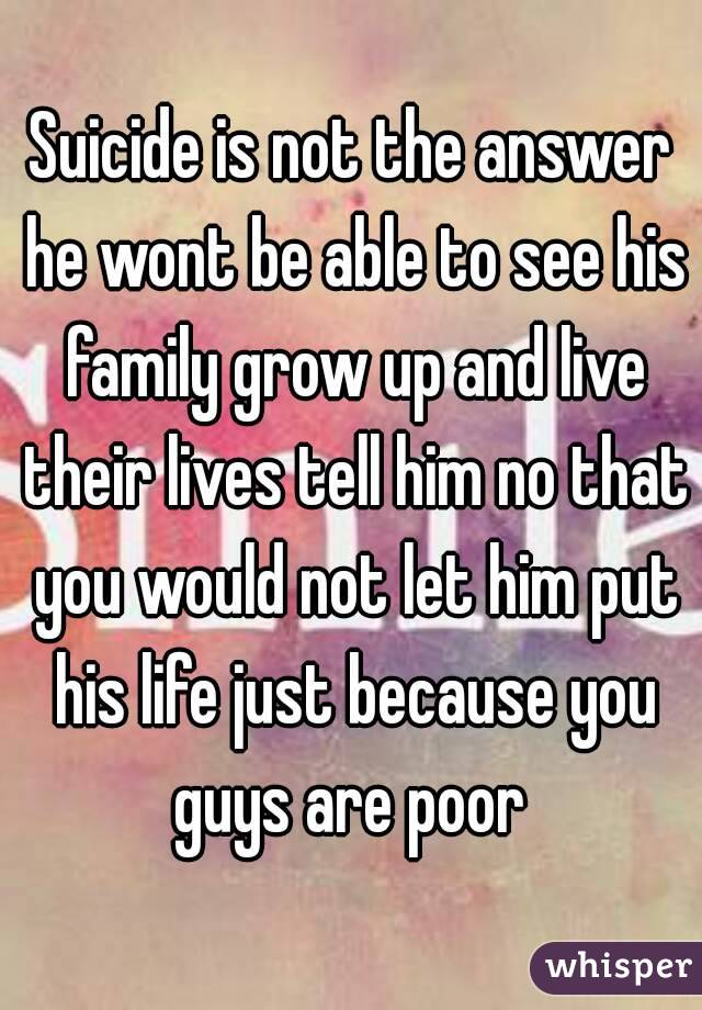 Suicide is not the answer he wont be able to see his family grow up and live their lives tell him no that you would not let him put his life just because you guys are poor 
