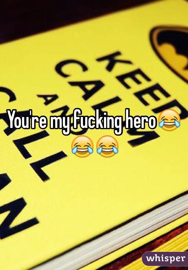 You're my fucking hero😂😂😂