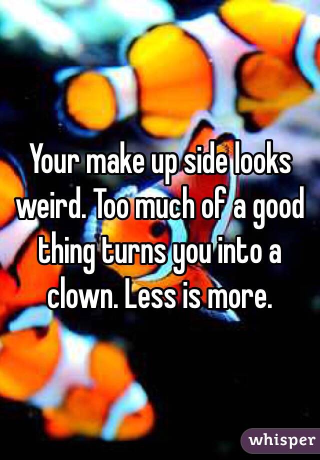 Your make up side looks weird. Too much of a good thing turns you into a clown. Less is more. 