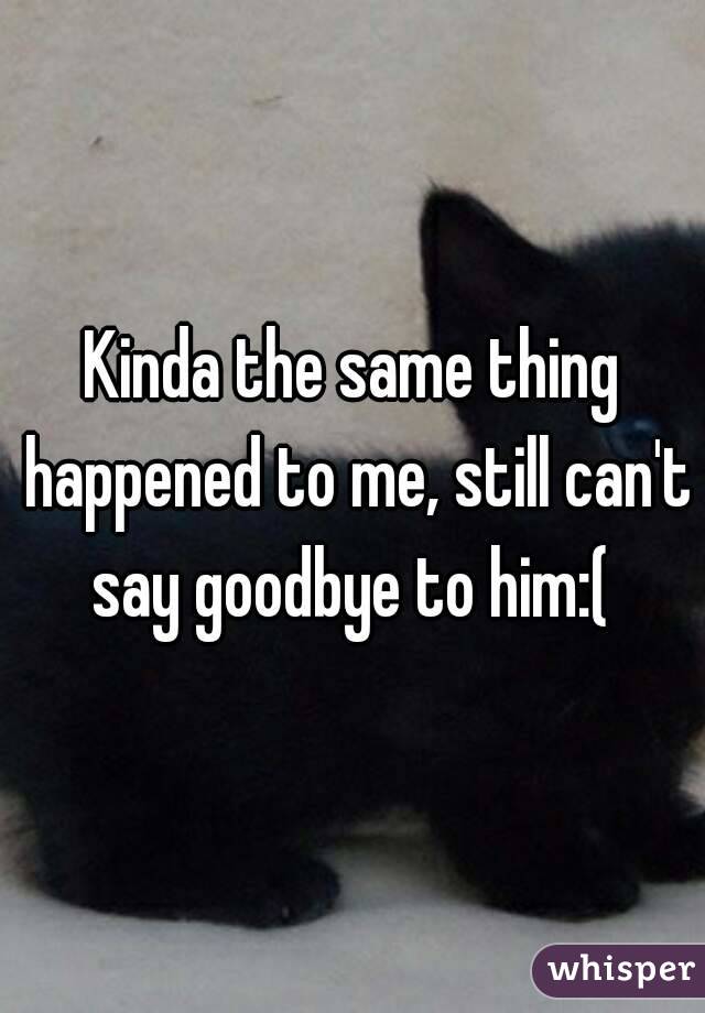 Kinda the same thing happened to me, still can't say goodbye to him:( 