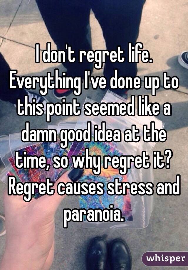 I don't regret life. Everything I've done up to this point seemed like a damn good idea at the time, so why regret it? Regret causes stress and paranoia.