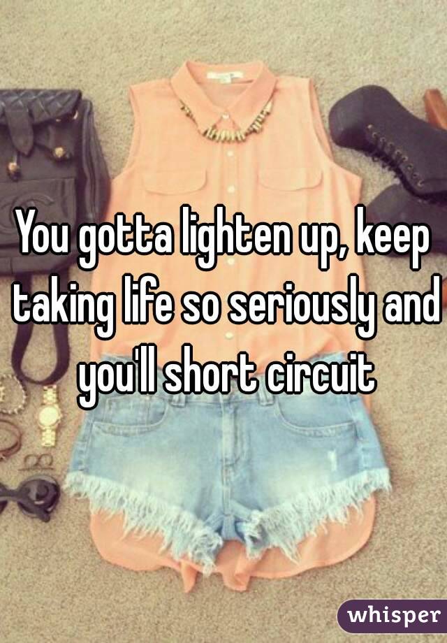 You gotta lighten up, keep taking life so seriously and you'll short circuit