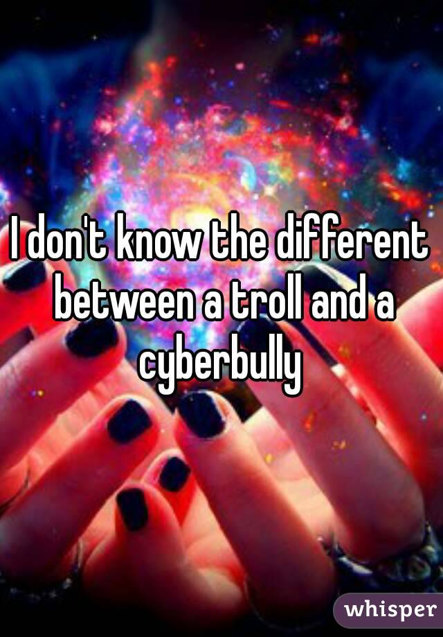 I don't know the different between a troll and a cyberbully 