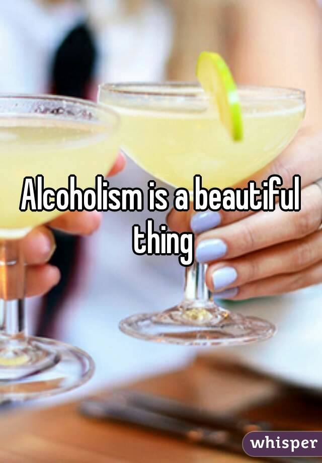 Alcoholism is a beautiful thing