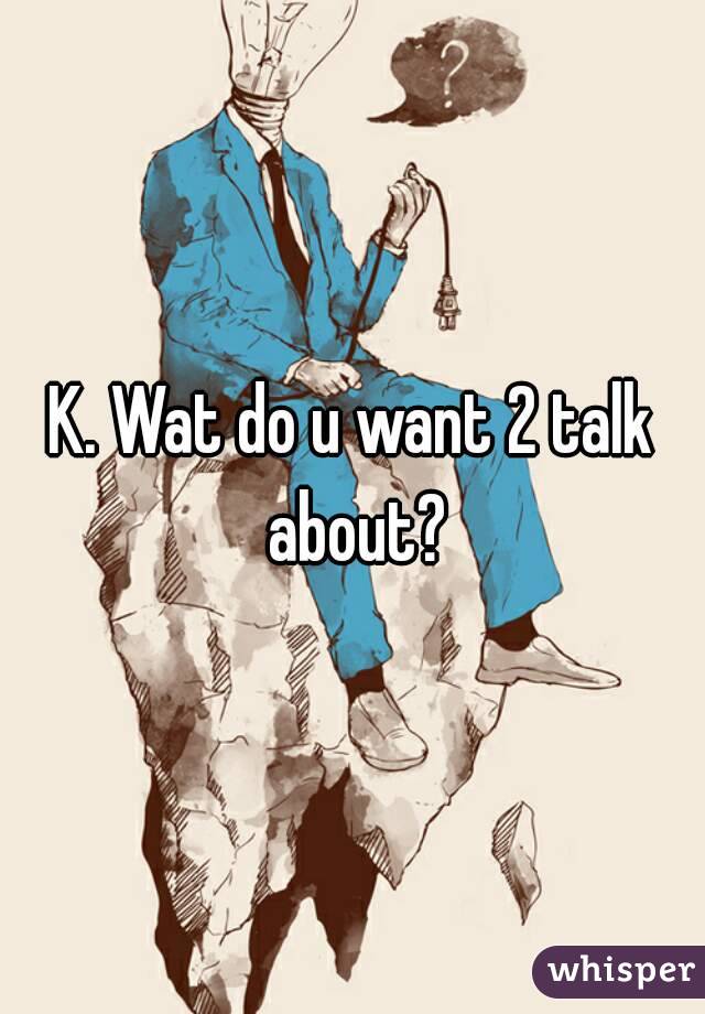 K. Wat do u want 2 talk about?