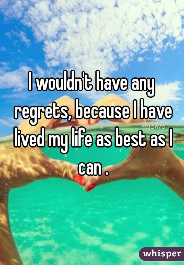 I wouldn't have any regrets, because I have lived my life as best as I can .