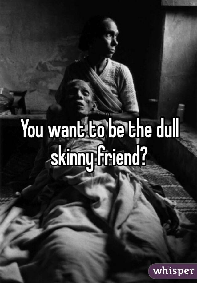 You want to be the dull skinny friend? 