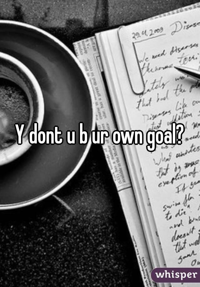 Y dont u b ur own goal?