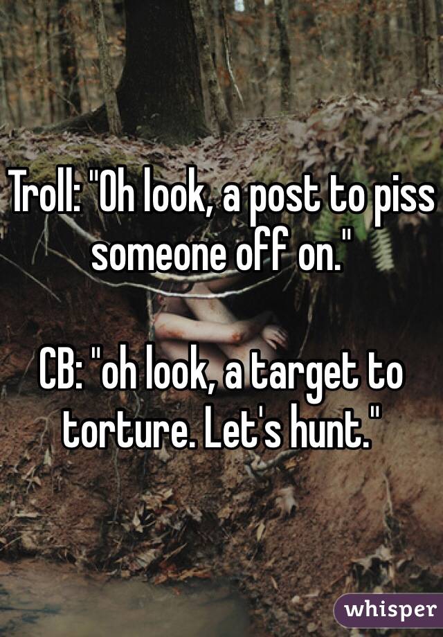 Troll: "Oh look, a post to piss someone off on."

CB: "oh look, a target to torture. Let's hunt."