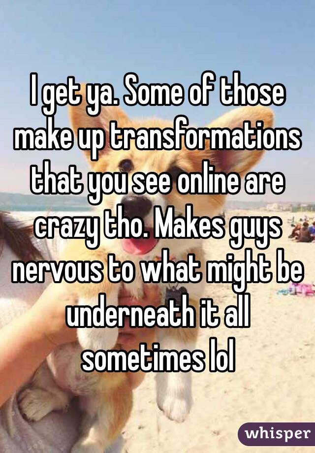I get ya. Some of those make up transformations that you see online are crazy tho. Makes guys nervous to what might be underneath it all sometimes lol