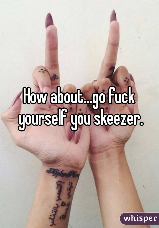 How about...go fuck yourself you skeezer.