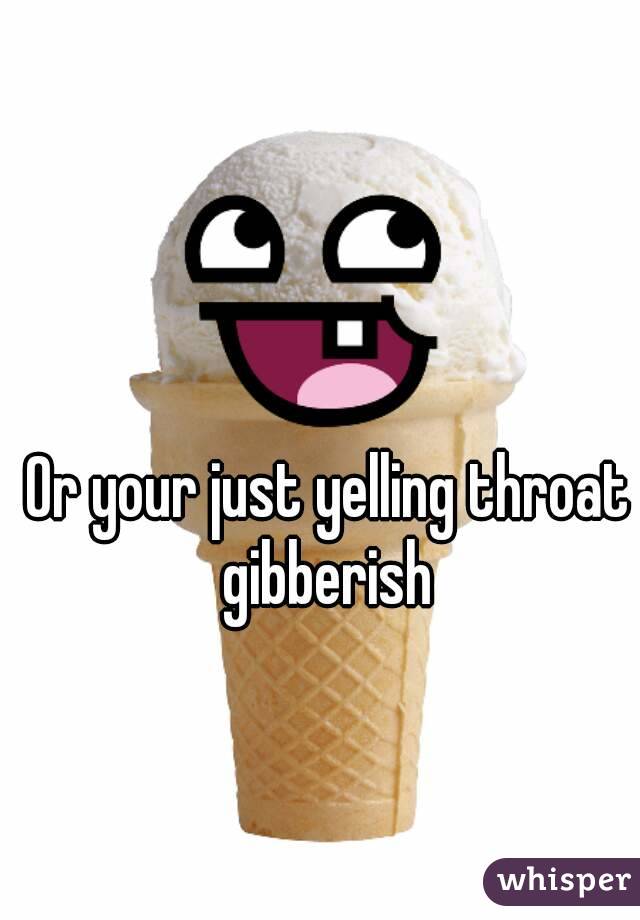 Or your just yelling throat gibberish 