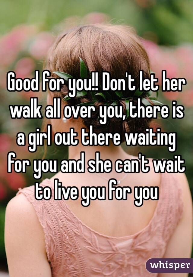 Good for you!! Don't let her walk all over you, there is a girl out there waiting for you and she can't wait to live you for you 