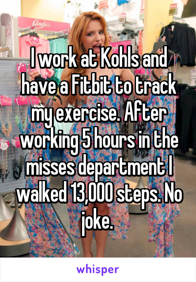 I work at Kohls and have a Fitbit to track my exercise. After working 5 hours in the misses department I walked 13,000 steps. No joke. 