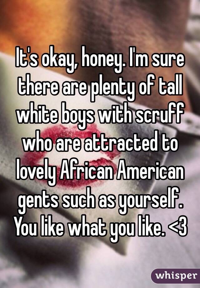 It's okay, honey. I'm sure there are plenty of tall white boys with scruff who are attracted to lovely African American gents such as yourself. You like what you like. <3