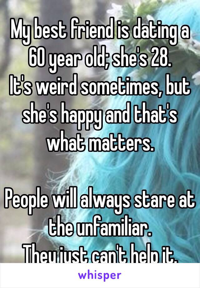 My best friend is dating a 60 year old; she's 28.
It's weird sometimes, but she's happy and that's what matters.

People will always stare at the unfamiliar.
They just can't help it.