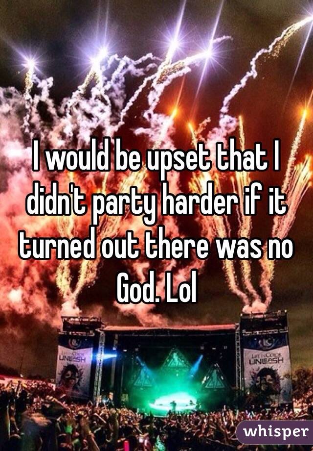 I would be upset that I didn't party harder if it turned out there was no God. Lol