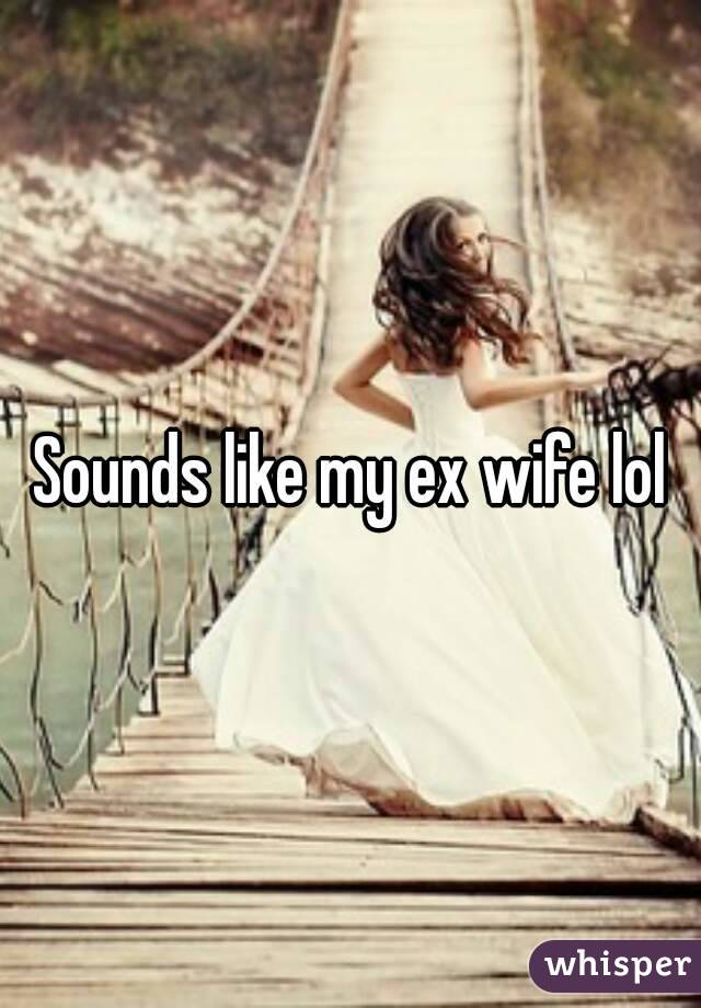 Sounds like my ex wife lol