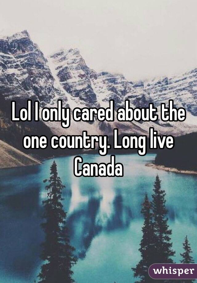 Lol I only cared about the one country. Long live Canada 