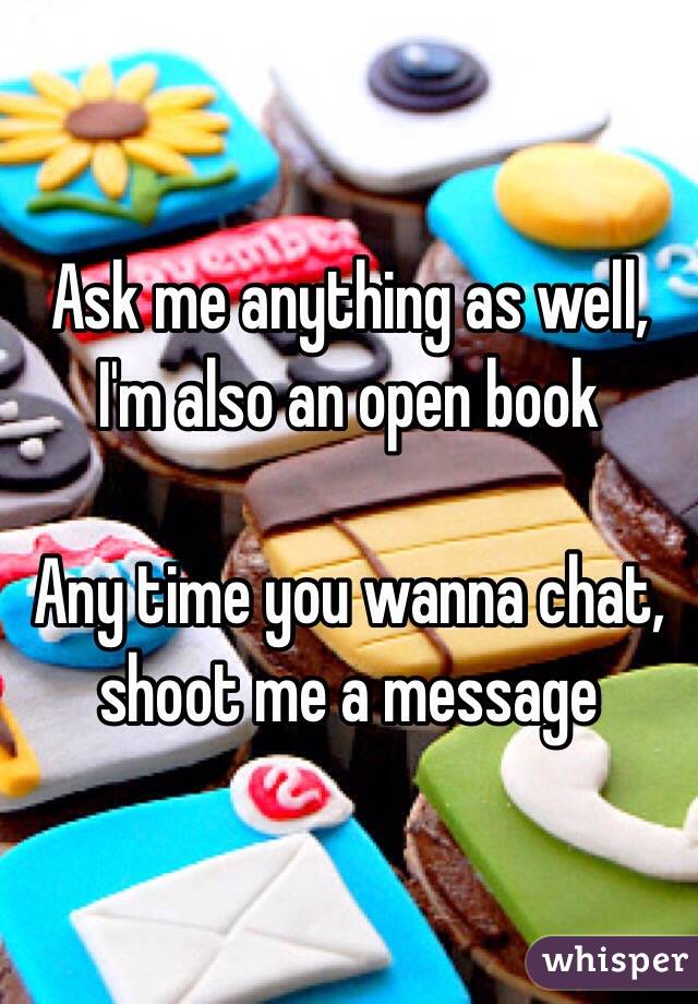 Ask me anything as well, I'm also an open book

Any time you wanna chat, shoot me a message