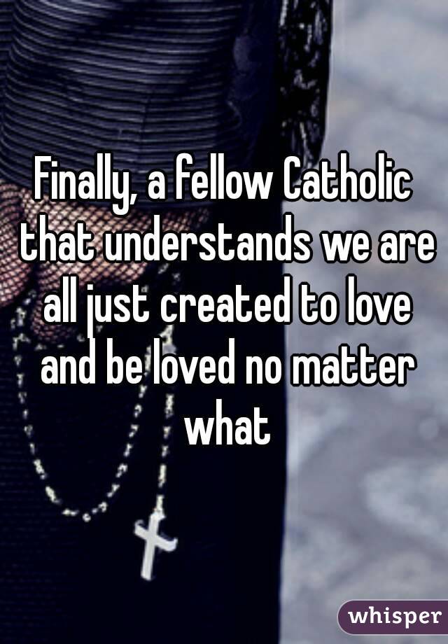 Finally, a fellow Catholic that understands we are all just created to love and be loved no matter what