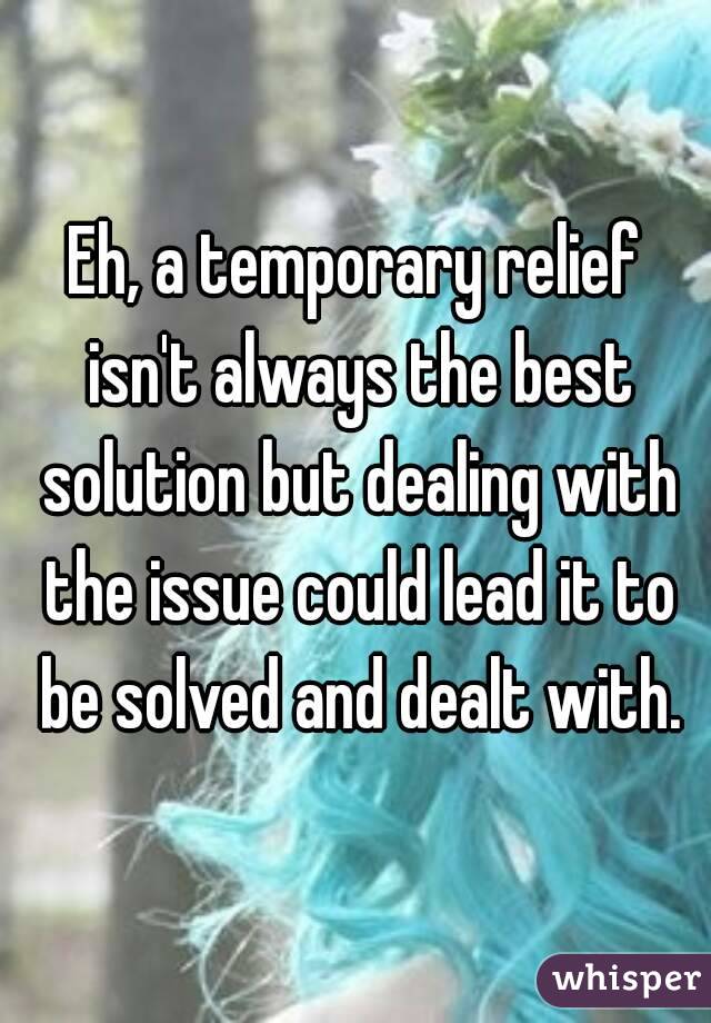 Eh, a temporary relief isn't always the best solution but dealing with the issue could lead it to be solved and dealt with.