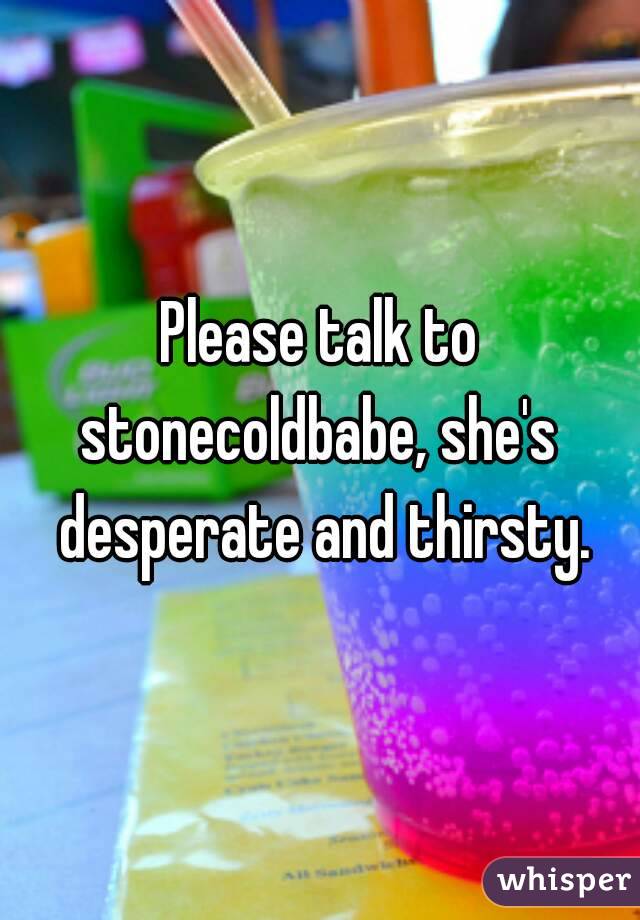 Please talk to stonecoldbabe, she's  desperate and thirsty.