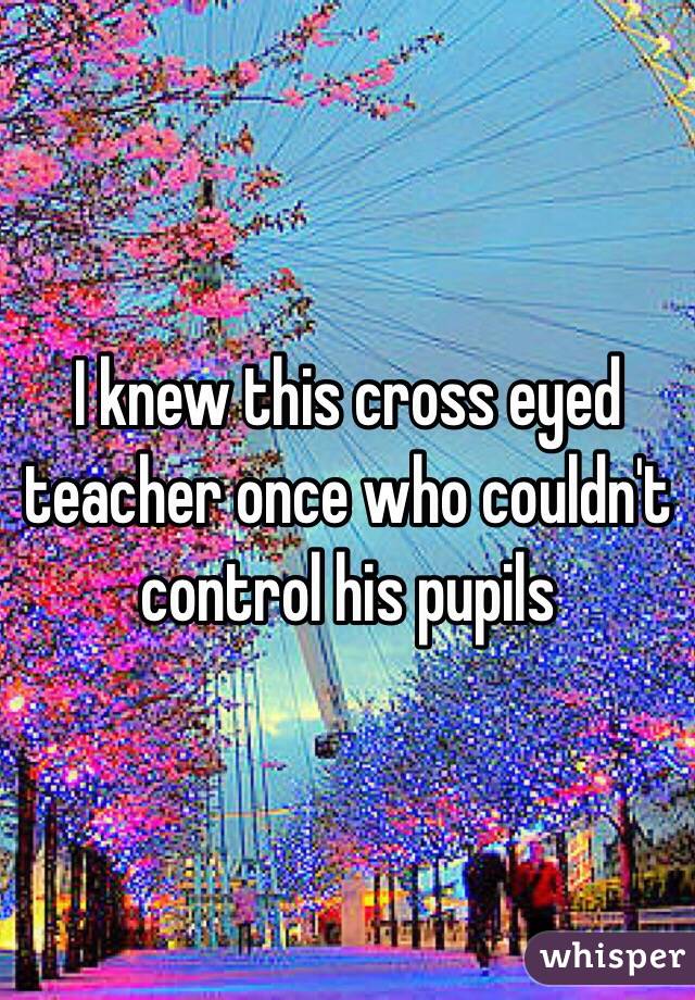 I knew this cross eyed teacher once who couldn't control his pupils 