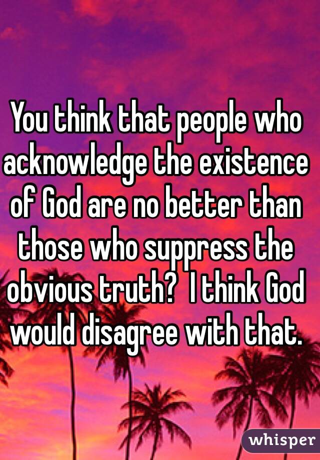 You think that people who acknowledge the existence of God are no better than those who suppress the obvious truth?  I think God would disagree with that.