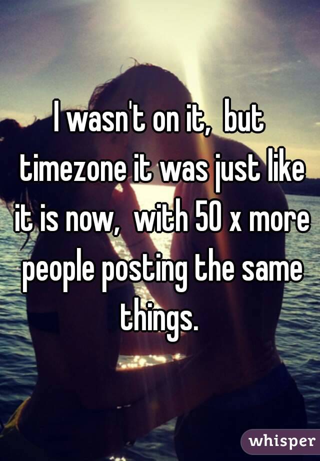 I wasn't on it,  but timezone it was just like it is now,  with 50 x more people posting the same things. 
