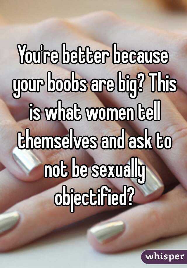 You're better because your boobs are big? This is what women tell themselves and ask to not be sexually objectified?