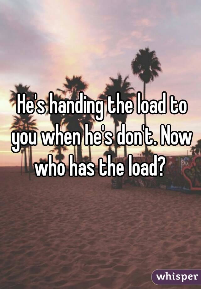  He's handing the load to you when he's don't. Now who has the load? 