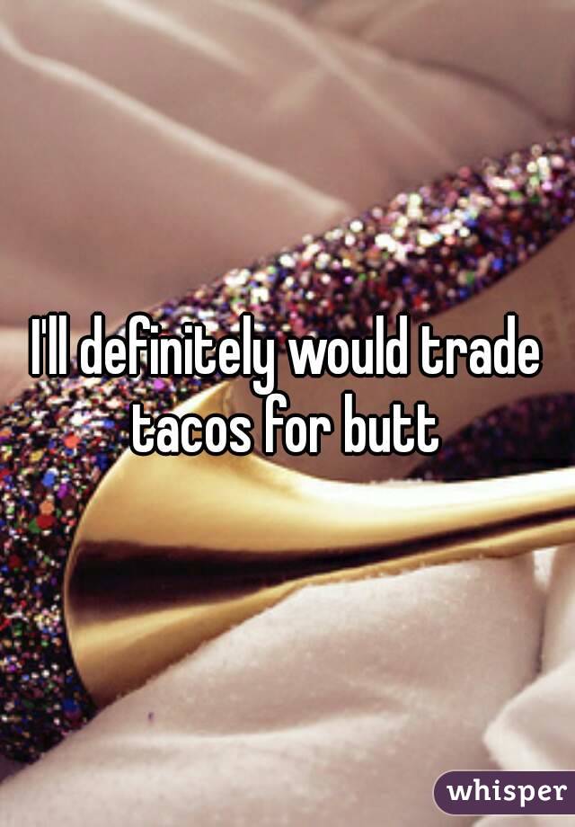 I'll definitely would trade tacos for butt 
