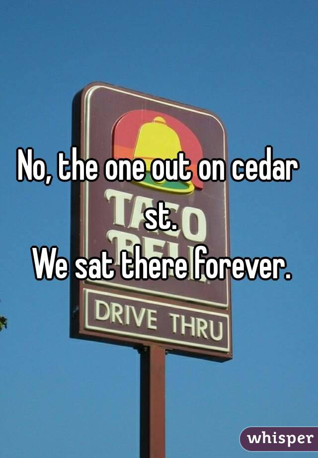 No, the one out on cedar st.
 We sat there forever.