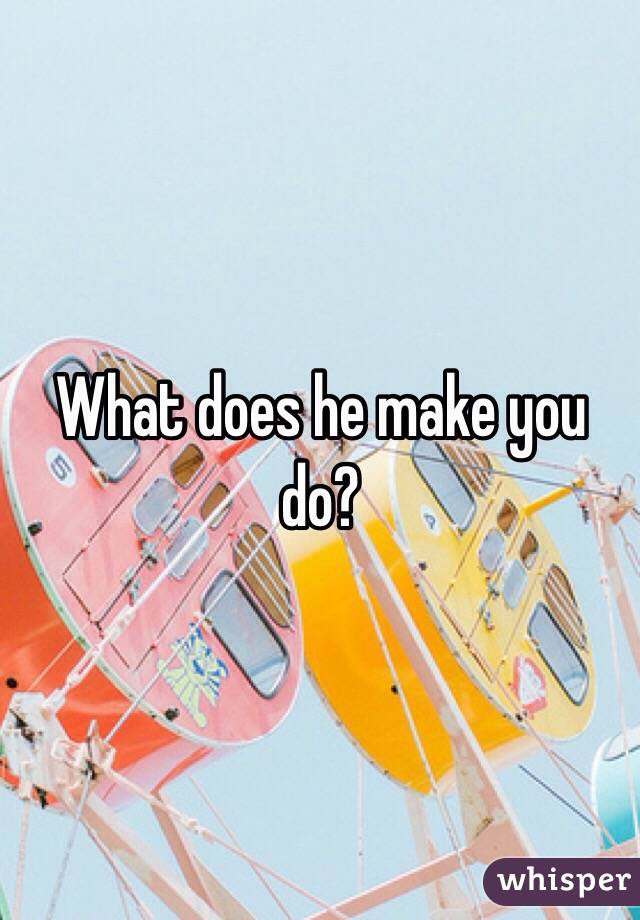 What does he make you do? 