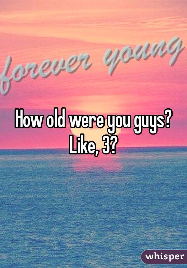 How old were you guys? Like, 3?