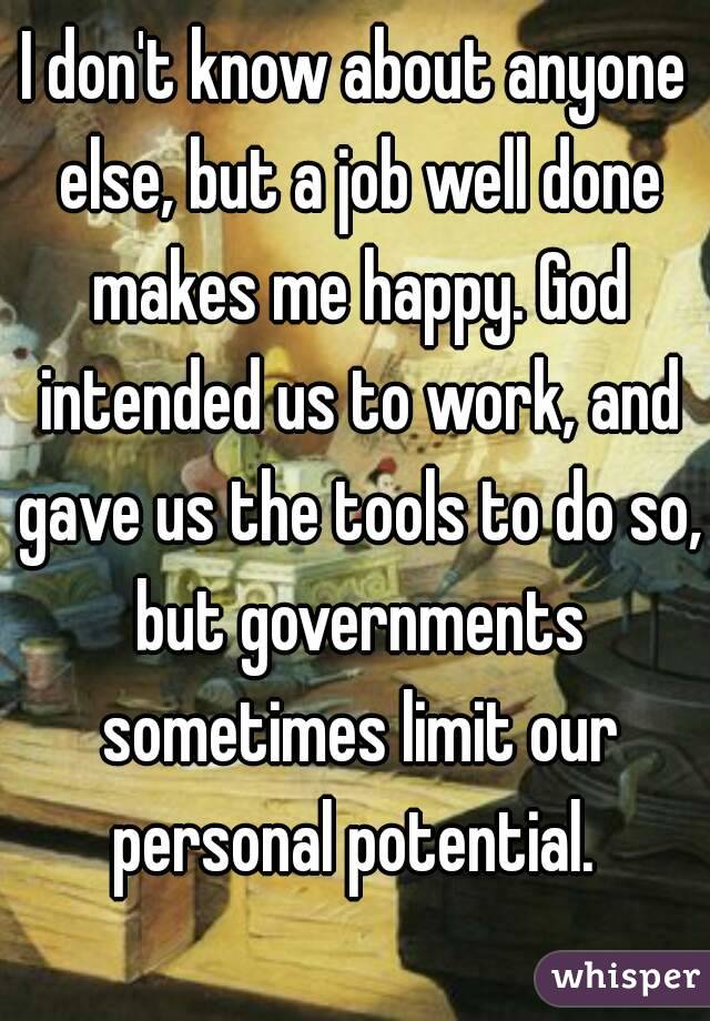I don't know about anyone else, but a job well done makes me happy. God intended us to work, and gave us the tools to do so, but governments sometimes limit our personal potential. 