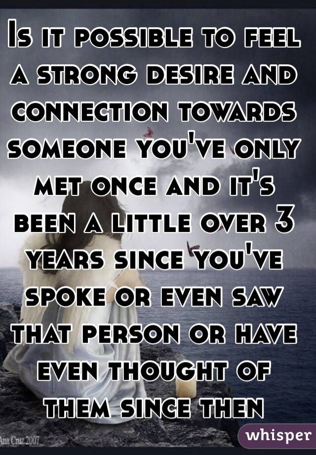 Is it possible to feel a strong desire and connection towards someone you've only met once and it's been a little over 3 years since you've spoke or even saw that person or have even thought of them since then