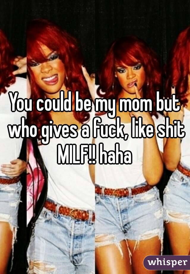 You could be my mom but who gives a fuck, like shit MILF!! haha 