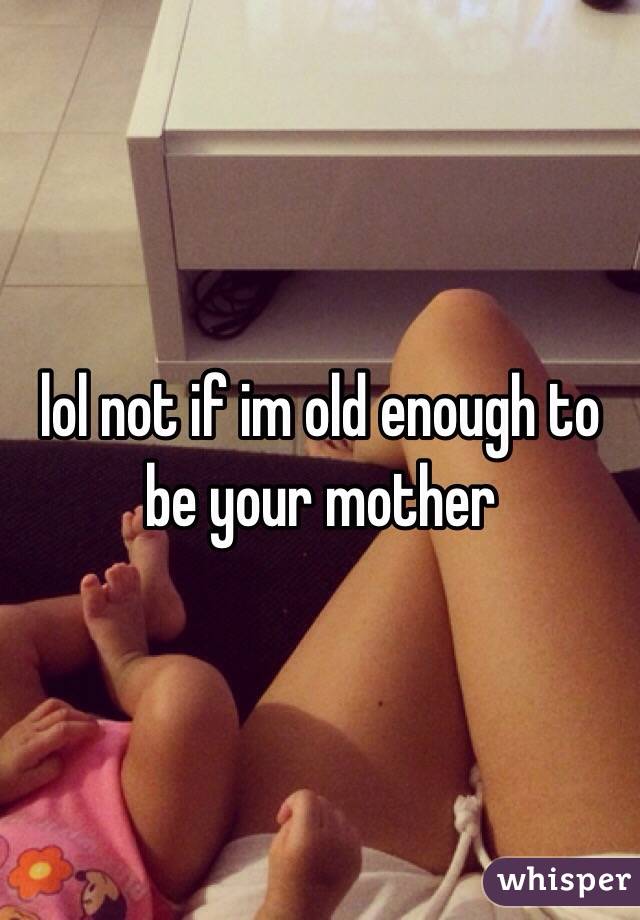 lol not if im old enough to be your mother 