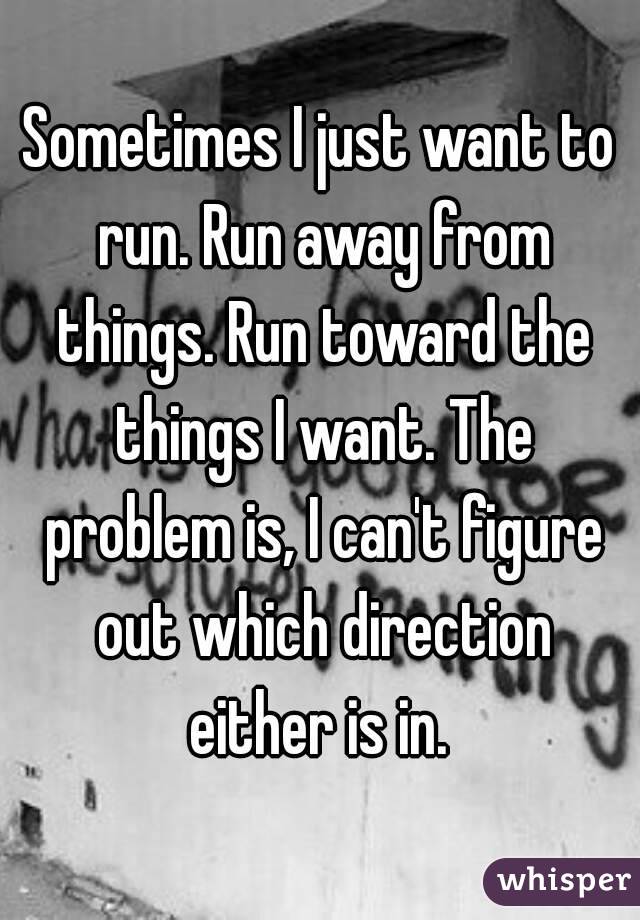 Sometimes I just want to run. Run away from things. Run toward the things I want. The problem is, I can't figure out which direction either is in. 