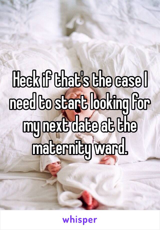 Heck if that's the case I need to start looking for my next date at the maternity ward. 