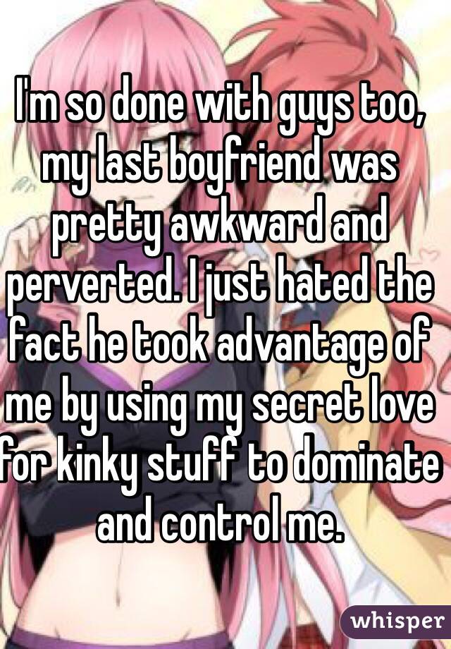 I'm so done with guys too, my last boyfriend was pretty awkward and perverted. I just hated the fact he took advantage of me by using my secret love for kinky stuff to dominate and control me.