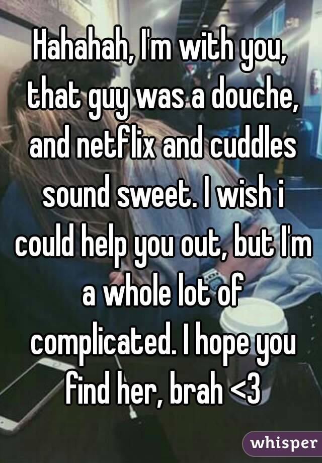 Hahahah, I'm with you, that guy was a douche, and netflix and cuddles sound sweet. I wish i could help you out, but I'm a whole lot of complicated. I hope you find her, brah <3