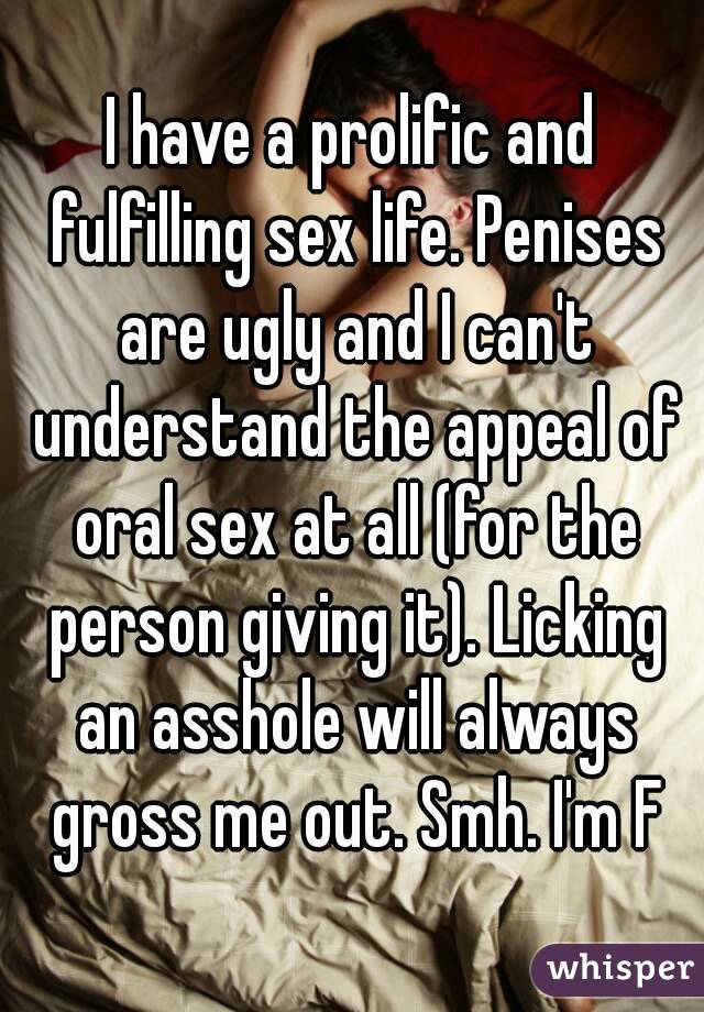 I have a prolific and fulfilling sex life. Penises are ugly and I can't understand the appeal of oral sex at all (for the person giving it). Licking an asshole will always gross me out. Smh. I'm F